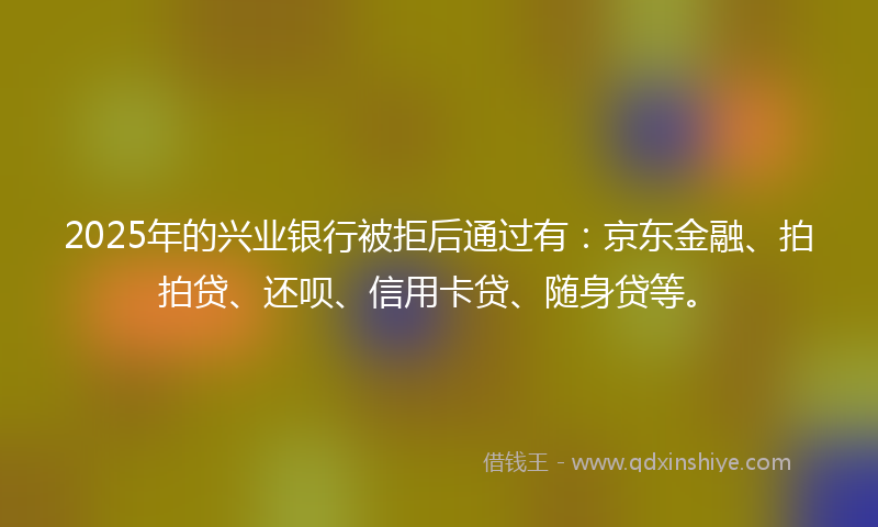 2025年的兴业银行被拒后通过有：京东金融、拍拍贷、还呗、信用卡贷、随身贷等。