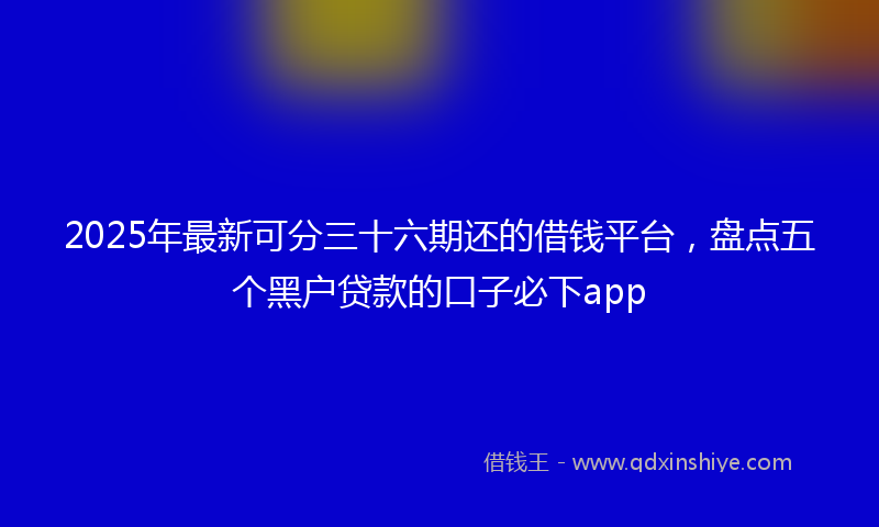 2025年最新可分三十六期还的借钱平台，盘点五个黑户贷款的口子必下app