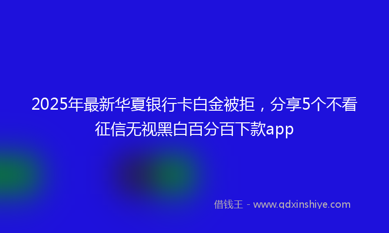 2025年最新华夏银行卡白金被拒，分享5个不看征信无视黑白百分百下款app