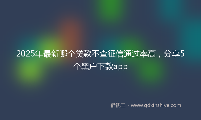2025年最新哪个贷款不查征信通过率高，分享5个黑户下款app