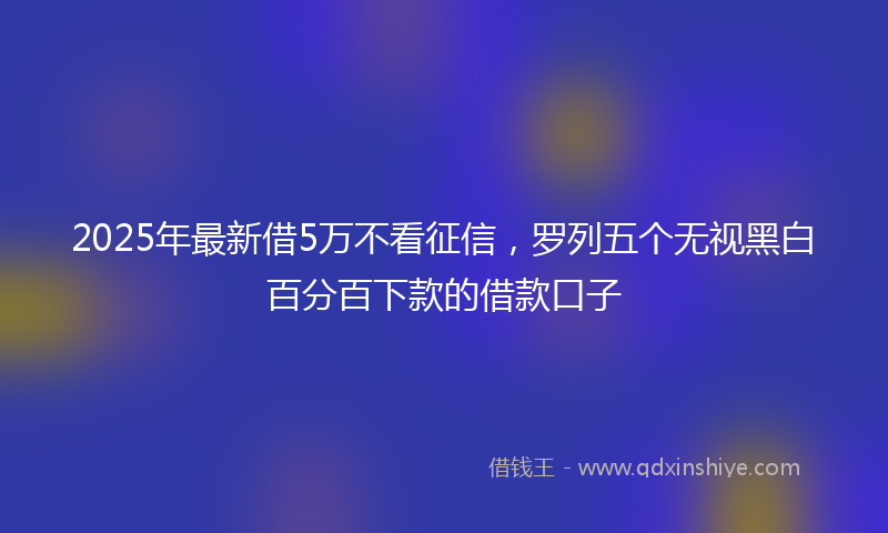 2025年最新借5万不看征信，罗列五个无视黑白百分百下款的借款口子