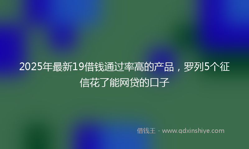 2025年最新19借钱通过率高的产品，罗列5个征信花了能网贷的口子