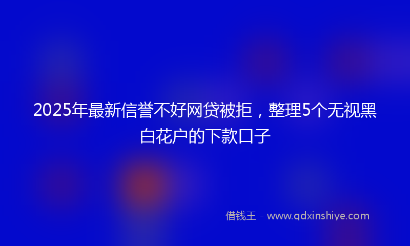 2025年最新信誉不好网贷被拒，整理5个无视黑白花户的下款口子