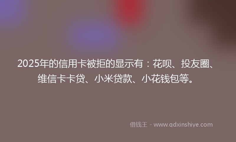 2025年的信用卡被拒的显示有：花呗、投友圈、维信卡卡贷、小米贷款、小花钱包等。