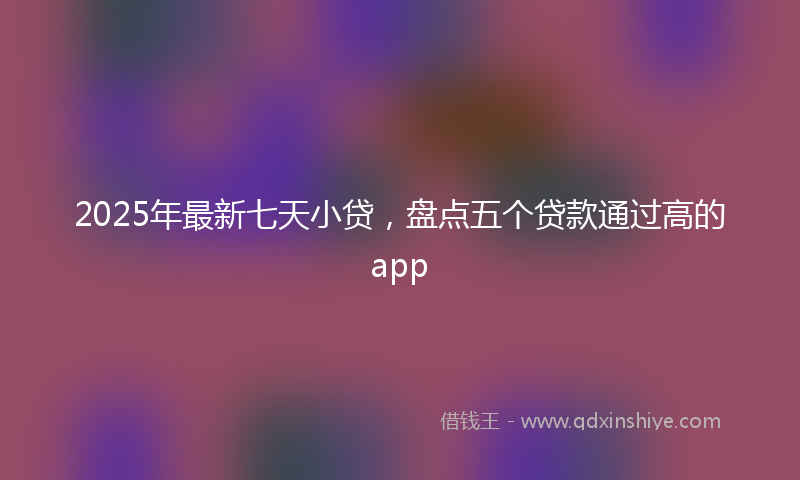 2025年最新七天小贷，盘点五个贷款通过高的app