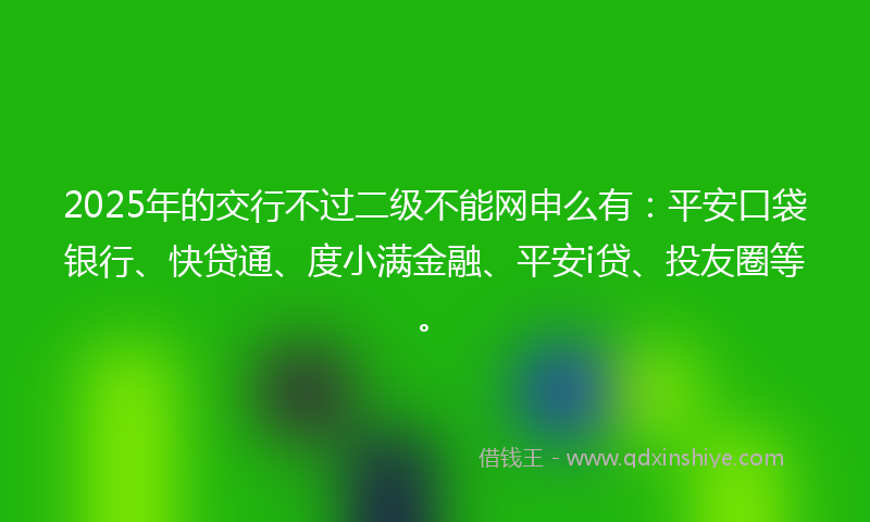 2025年的交行不过二级不能网申么有：平安口袋银行、快贷通、度小满金融、平安i贷、投友圈等。