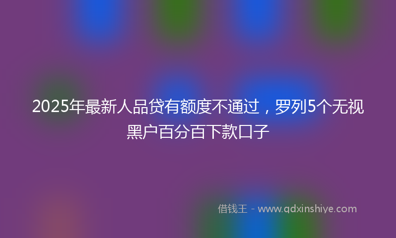 2025年最新人品贷有额度不通过，罗列5个无视黑户百分百下款口子