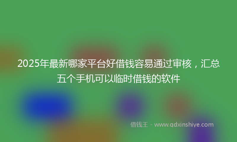 2025年最新哪家平台好借钱容易通过审核，汇总五个手机可以临时借钱的软件