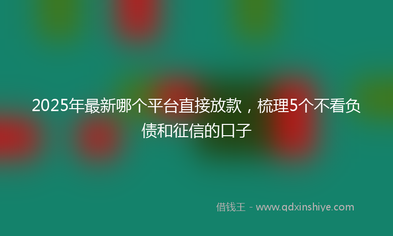 2025年最新哪个平台直接放款，梳理5个不看负债和征信的口子