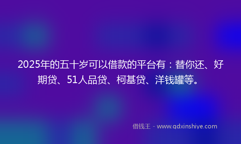 2025年的五十岁可以借款的平台有：替你还、好期贷、51人品贷、柯基贷、洋钱罐等。