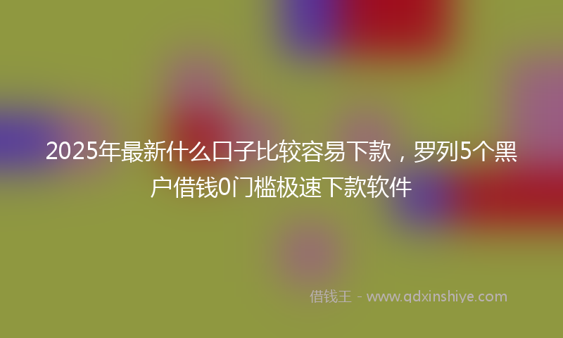 2025年最新什么口子比较容易下款，罗列5个黑户借钱0门槛极速下款软件
