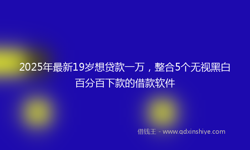 2025年最新19岁想贷款一万，整合5个无视黑白百分百下款的借款软件