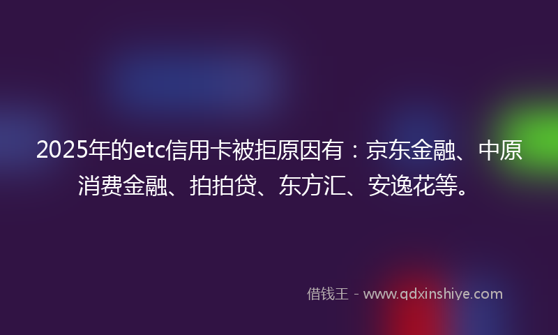 2025年的etc信用卡被拒原因有：京东金融、中原消费金融、拍拍贷、东方汇、安逸花等。