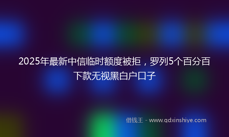 2025年最新中信临时额度被拒，罗列5个百分百下款无视黑白户口子
