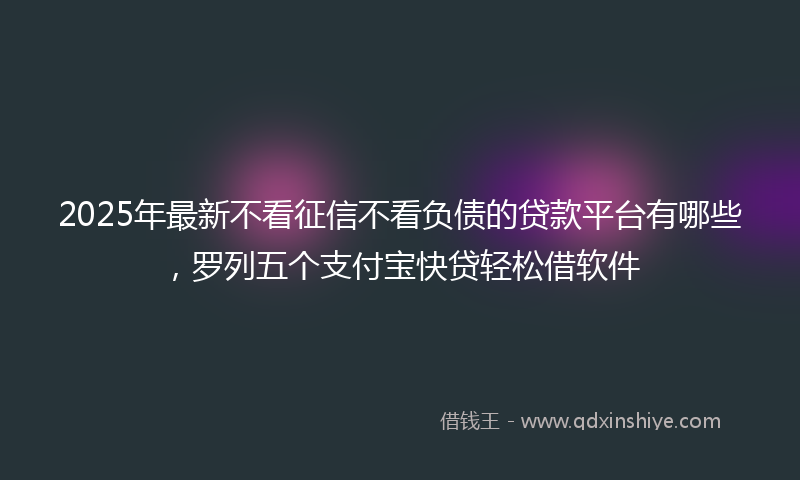 2025年最新不看征信不看负债的贷款平台有哪些，罗列五个支付宝快贷轻松借软件