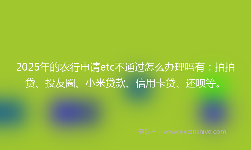 2025年的农行申请etc不通过怎么办理吗有：拍拍贷、投友圈、小米贷款、信用卡贷、还呗等。