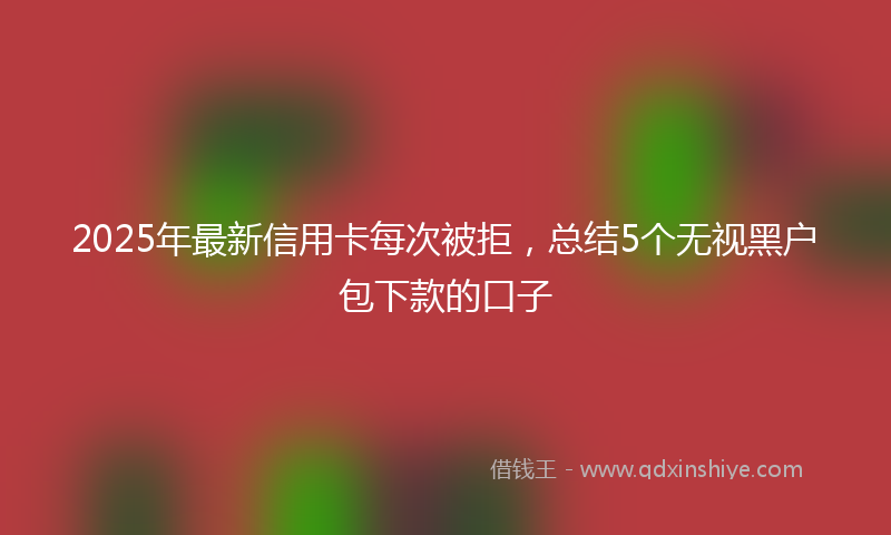 2025年最新信用卡每次被拒，总结5个无视黑户包下款的口子