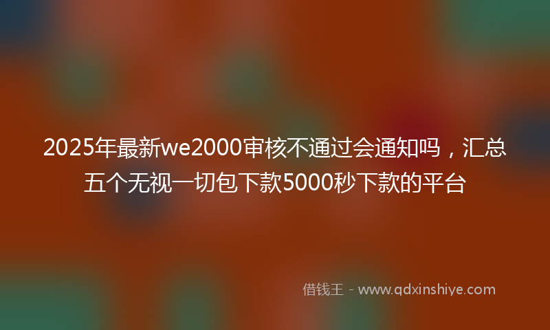 2025年最新we2000审核不通过会通知吗，汇总五个无视一切包下款5000秒下款的平台