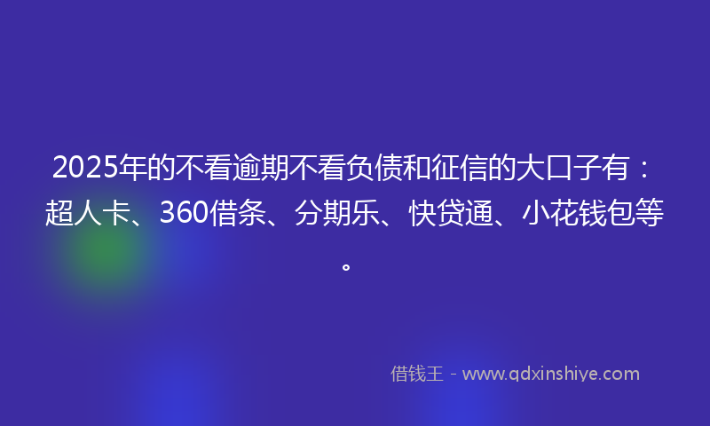 2025年的不看逾期不看负债和征信的大口子有：超人卡、360借条、分期乐、快贷通、小花钱包等。