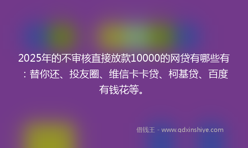 2025年的不审核直接放款10000的网贷有哪些有：替你还、投友圈、维信卡卡贷、柯基贷、百度有钱花等。