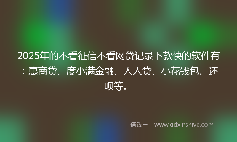 2025年的不看征信不看网贷记录下款快的软件有：惠商贷、度小满金融、人人贷、小花钱包、还呗等。