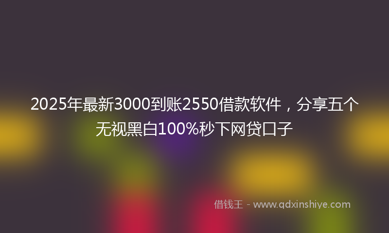 2025年最新3000到账2550借款软件，分享五个无视黑白100%秒下网贷口子