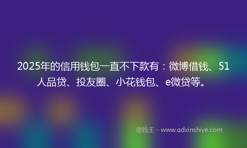 2025年的信用钱包一直不下款有：微博借钱、51人品贷、投友圈、小花钱包、e微贷等。