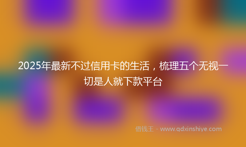 2025年最新不过信用卡的生活，梳理五个无视一切是人就下款平台