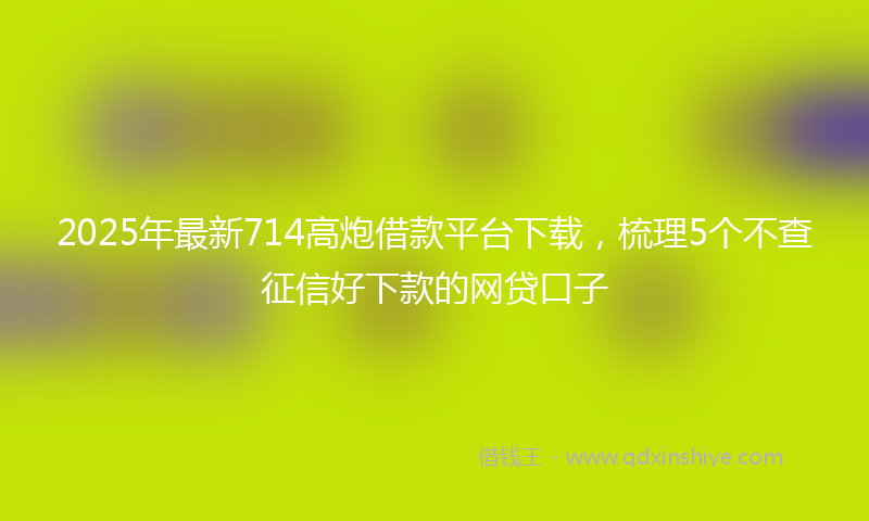 2025年最新714高炮借款平台下载，梳理5个不查征信好下款的网贷口子