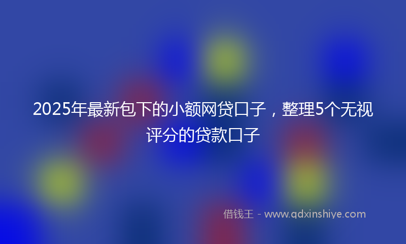 2025年最新包下的小额网贷口子，整理5个无视评分的贷款口子