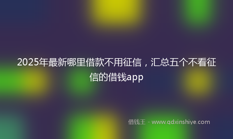 2025年最新哪里借款不用征信，汇总五个不看征信的借钱app