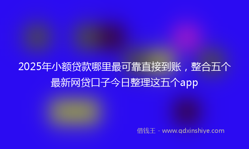 2025年小额贷款哪里最可靠直接到账，整合五个最新网贷口子今日整理这五个app