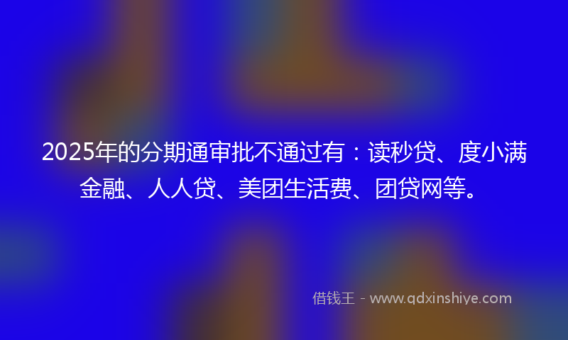 2025年的分期通审批不通过有：读秒贷、度小满金融、人人贷、美团生活费、团贷网等。