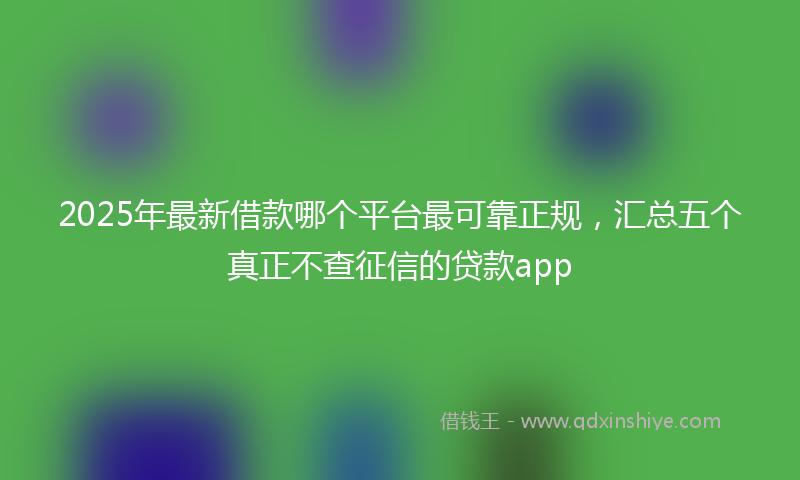 2025年最新借款哪个平台最可靠正规，汇总五个真正不查征信的贷款app