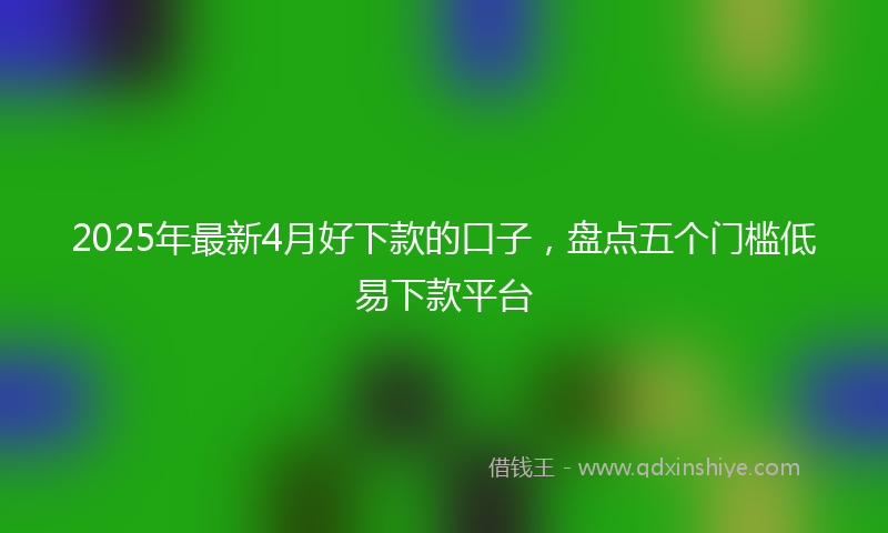 2025年最新4月好下款的口子，盘点五个门槛低易下款平台