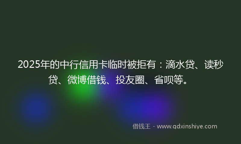 2025年的中行信用卡临时被拒有：滴水贷、读秒贷、微博借钱、投友圈、省呗等。