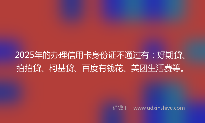 2025年的办理信用卡身份证不通过有：好期贷、拍拍贷、柯基贷、百度有钱花、美团生活费等。