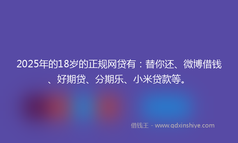 2025年的18岁的正规网贷有：替你还、微博借钱、好期贷、分期乐、小米贷款等。