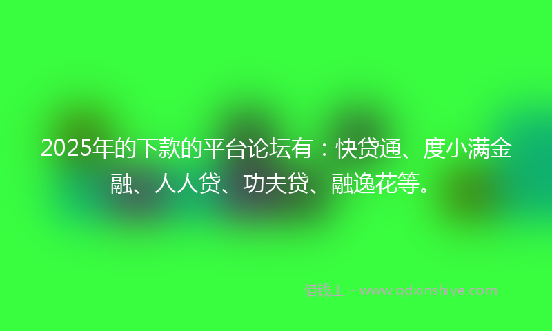 2025年的下款的平台论坛有：快贷通、度小满金融、人人贷、功夫贷、融逸花等。