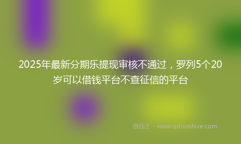 2025年最新分期乐提现审核不通过，罗列5个20岁可以借钱平台不查征信的平台
