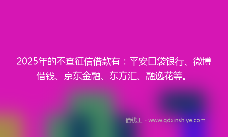 2025年的不查征信借款有：平安口袋银行、微博借钱、京东金融、东方汇、融逸花等。