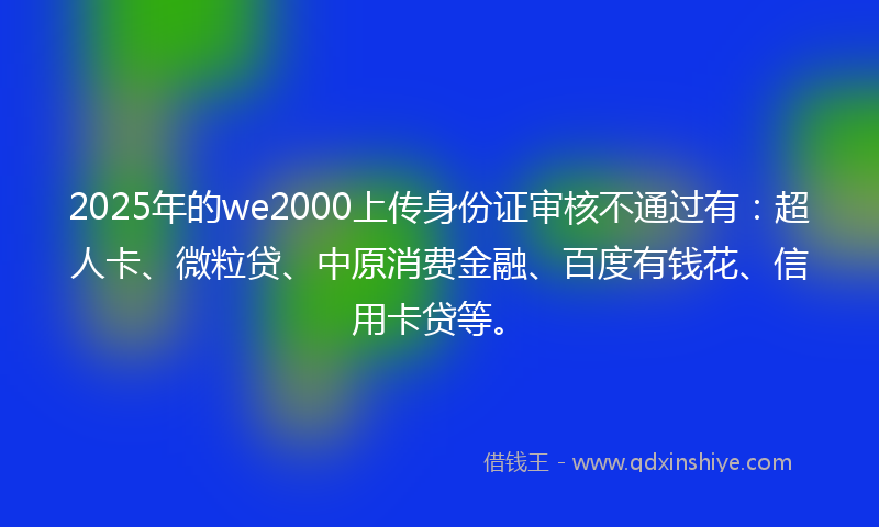2025年的we2000上传身份证审核不通过有:超人卡、微粒贷、中原消费金融、百度有钱花、信用卡贷等。