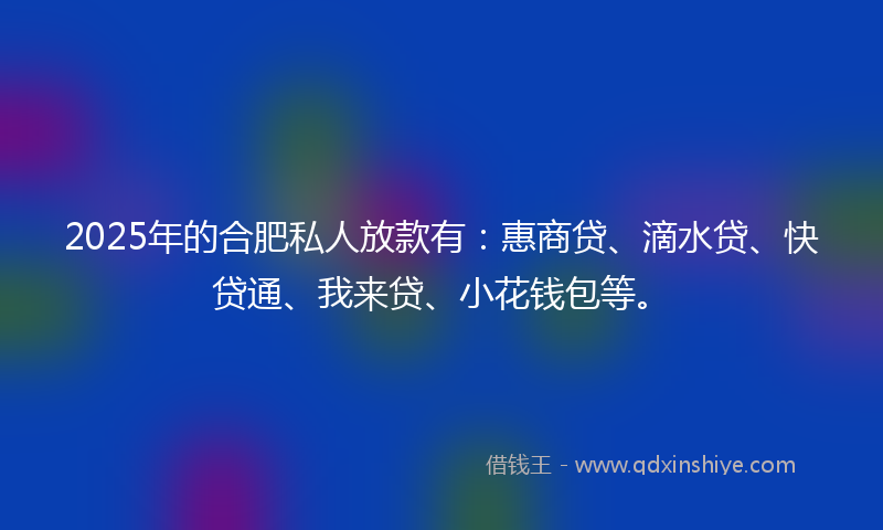 2025年的合肥私人放款有：惠商贷、滴水贷、快贷通、我来贷、小花钱包等。