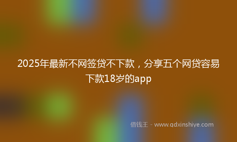 2025年最新不网签贷不下款，分享五个网贷容易下款18岁的app