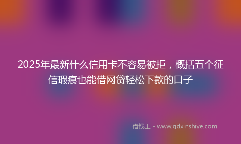 2025年最新什么信用卡不容易被拒，概括五个征信瑕疵也能借网贷轻松下款的口子