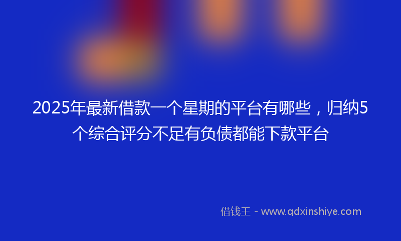 2025年最新借款一个星期的平台有哪些，归纳5个综合评分不足有负债都能下款平台