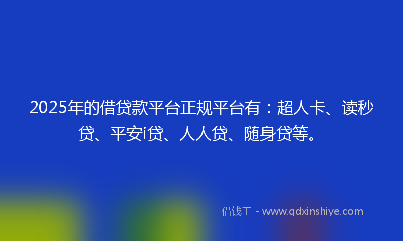 2025年的借贷款平台正规平台有：超人卡、读秒贷、平安i贷、人人贷、随身贷等。
