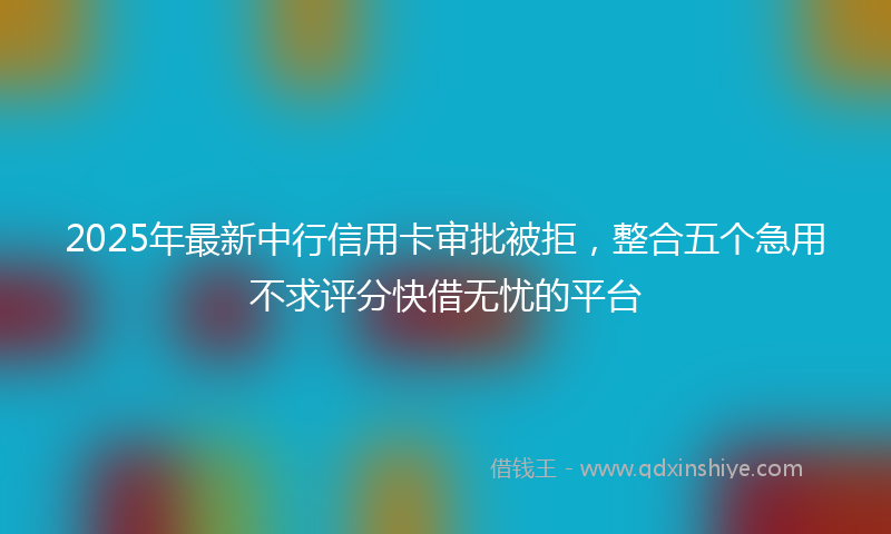 2025年最新中行信用卡审批被拒，整合五个急用不求评分快借无忧的平台