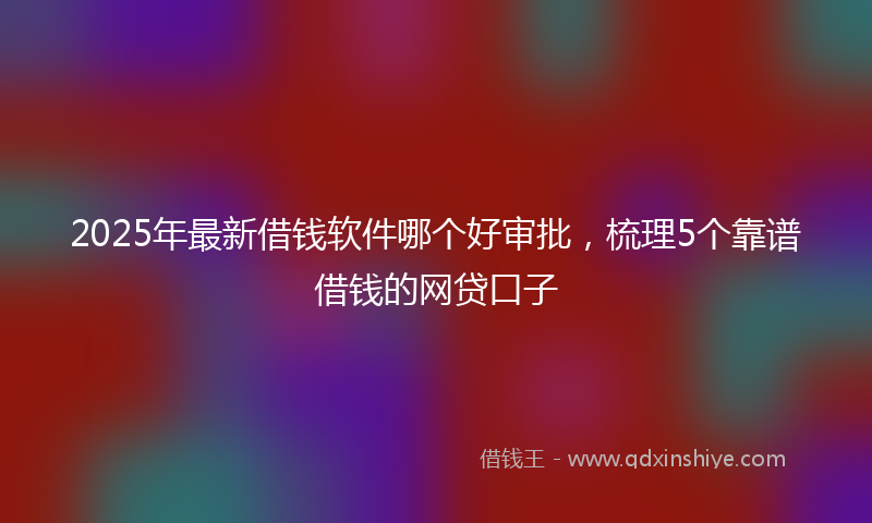2025年最新借钱软件哪个好审批，梳理5个靠谱借钱的网贷口子