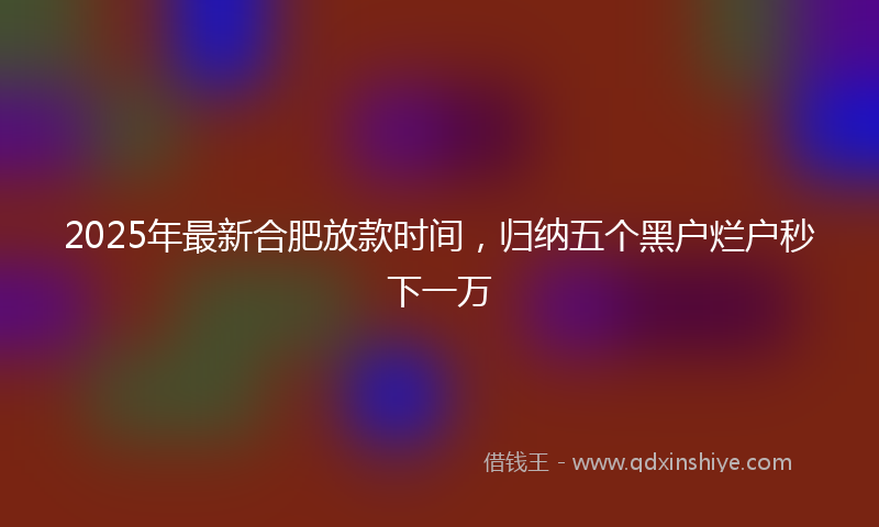 2025年最新合肥放款时间，归纳五个黑户烂户秒下一万